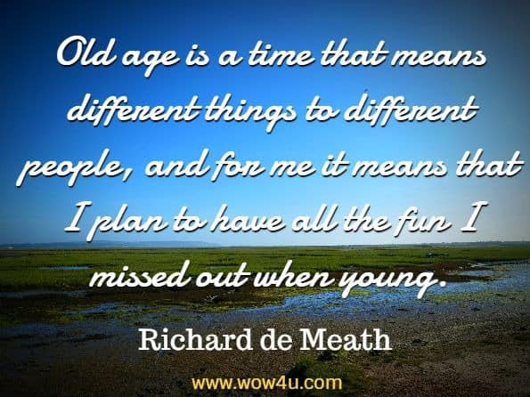 Old age is a time that means different things to different people, and for me it means that I plan to have all the fun I missed out when young. Richard de Meath, 101 Ways To Grow Old Disgracefully 