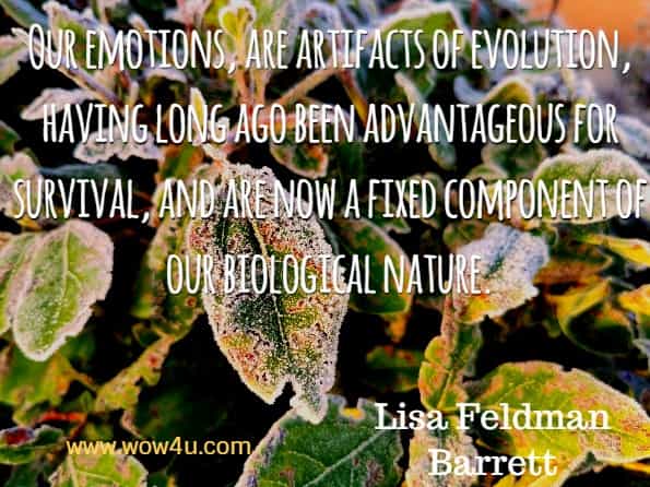 Our emotions, are artifacts of evolution, having long ago been advantageous for survival, and are now a fixed component of our biological nature. Lisa Feldman Barrett.
