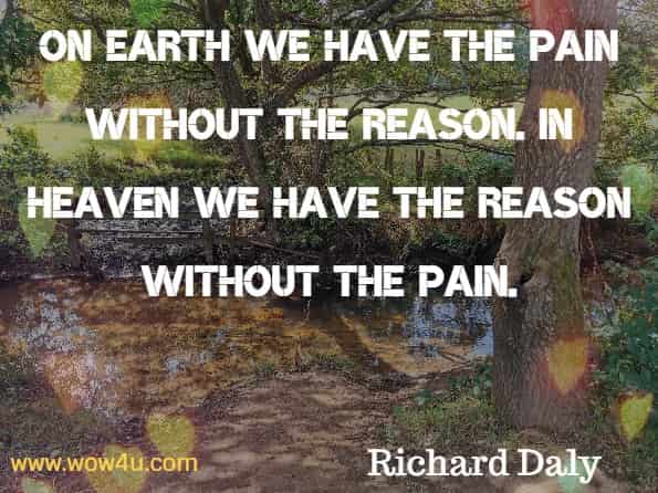 On earth we have the pain without the reason. In heaven we have the reason without the pain. Richard Daly, God’s Little Book of Hope.