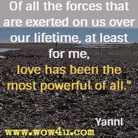 Of all the forces that are exerted on us over our lifetime, at least for me, love has been the most powerful of all. Yanni 