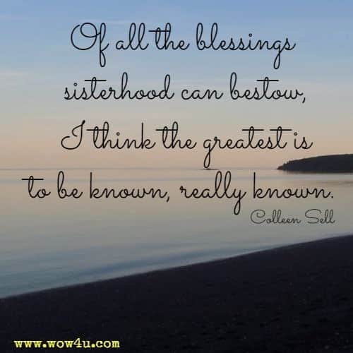 Of all the blessings sisterhood can bestow, I think the greatest is to be known, really known. Colleen Sell