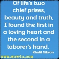 Of life's two chief prizes, beauty and truth, I found the first in a loving heart and the second in a laborer's hand. Khalil Gibran 