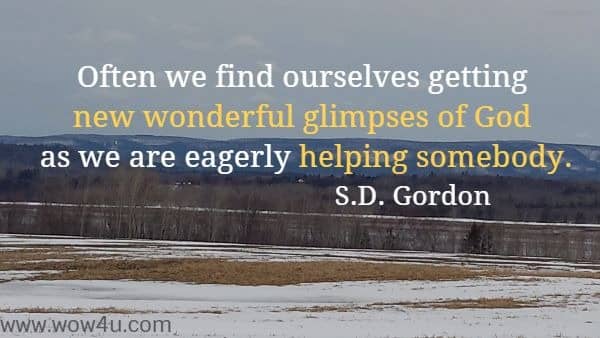 Often we find ourselves getting new wonderful glimpses of God as we are eagerly helping somebody.
 S.D. Gordon