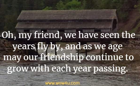 Oh, my friend, we have seen the years fly by, and as we age 
may our friendship continue to grow with each year passing. 