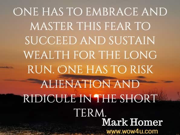 One has to embrace and master this fear to succeed and sustain wealth for the long run. One has to risk alienation and ridicule in the short term. Mark Homer, Uncommon sense 