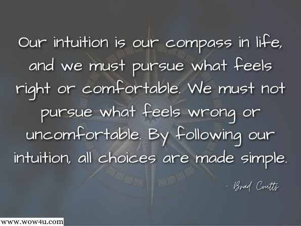 Our intuition is our compass in life, and we must pursue what feels right or comfortable. We must not pursue what feels wrong or uncomfortable. By following our intuition, all choices are made simple.  Brad Coutts , Spiritual Success: The Enjoyment of Life