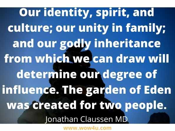 Our identity, spirit, and culture; our unity in family; and our godly inheritance from which we can draw will determine our degree of influence. The garden of Eden was created for two people. Jonathan Claussen MD, Restoring the Power of Family