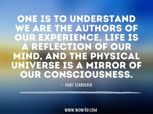 One is to understand we are the authors of our experience, life is a reflection of our mind, and the physical universe is a mirror of our consciousness.Mary Schroeder. The Practitioner Handbook