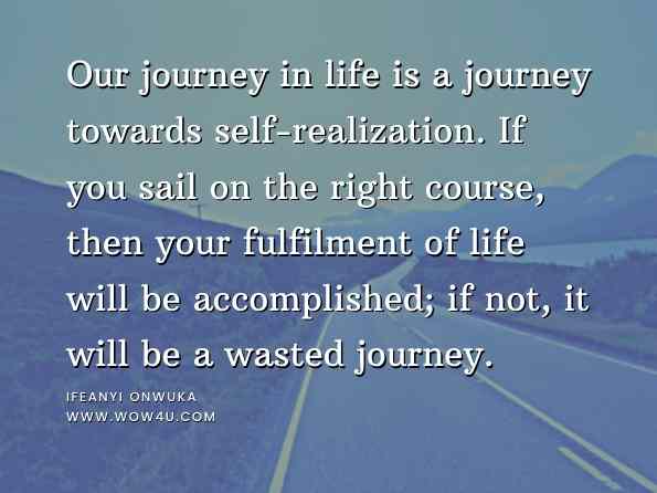 Our journey in life is a journey towards self-realization. If you sail on the right course, then your fulfilment of life will be accomplished; if not, it will be a wasted journey. Ifeanyi Onwuka, An Introduction to Positive Life Lessons 