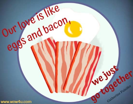 Our love is like eggs and bacon, we just go together. Catherine Pulsifer