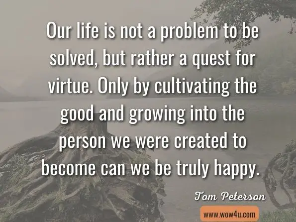 Our life is not a problem to be solved, but rather a quest for virtue. Only by cultivating the good and growing into the person we were created to become can we be truly happy. Tom Peterson, ‎Ryan Hanning, Ph.D, The WillPower Advantage: Building Habits for Lasting Happiness 
