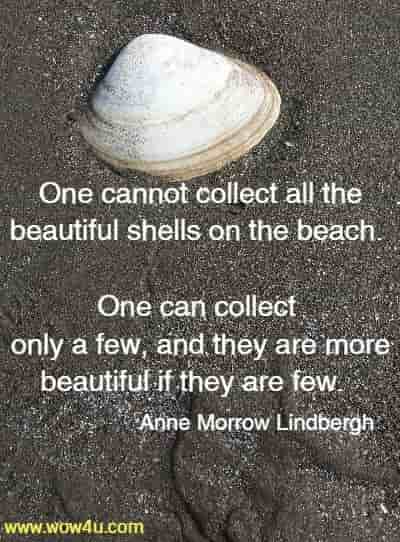 One cannot collect all the beautiful shells on the beach. One can collect 
only a few, and they are more beautiful if they are few.  Anne Morrow Lindbergh 