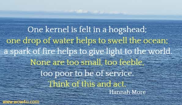 One kernel is felt in a hogshead; one drop of water helps to swell the ocean; a spark of fire helps to give light to the world. None are too small, too feeble, too poor to be of service. Think of this and act. Hannah More 