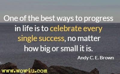 One of the best ways to progress in life is to celebrate every single success, no matter how big or small it is. Andy C. E. Brown