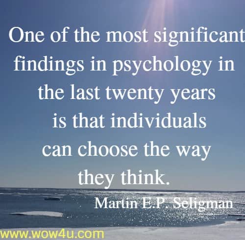 One of the most significant findings in psychology in the last twenty years is that individuals can choose the way they think. 
  Martin E.P. Seligman