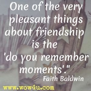 One of the very pleasant things about friendship is the do you remember moments. Faith Baldwin 