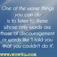 One of the worse things you can do is to listen to those whose only words are those of discouragement or words like I told you that you couldn't do it.