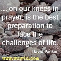 .... on our knees in prayer, is the best preparation to face the challenges of life. David Packer