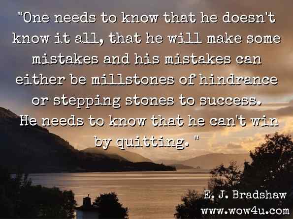 One needs to know that he doesn't know it all, that he will make some mistakes and his mistakes can either be millstones of hindrance or stepping stones to success. He needs to know that he can't win by quitting.  E. J. Bradshaw, For What It's Worth...: Gleanings from 88 Years of Living