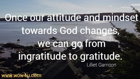 Once our attitude and mindset towards God changes, we can go from
 ingratitude to gratitude.  Lilliet Garrison