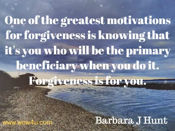 One for the greatest motivations for forgiveness is knowing that it's you who will be the primary beneficiary when you do it. Forgiveness is for you. Barbara J Hunt, Forgiveness Made Easy.