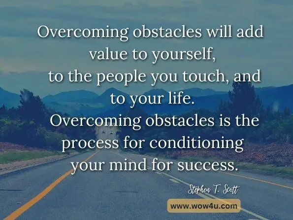Overcoming obstacles will add value to yourself, to the people you touch, and to your life. Overcoming obstacles is the process for conditioning your mind for success. Stephen T. Scott, Wings to Fly: Your Daily Lift Off to Soar to Greater Heights 