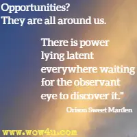 Opportunities? They are all around us. There is power lying latent everywhere waiting for the observant eye to discover it. Orison Sweet Marden 