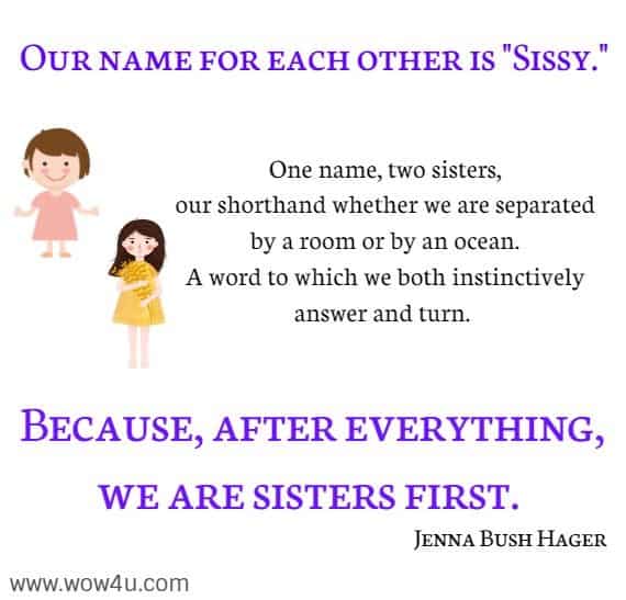 Our name for each other is Sissy.  One name, two sisters, our shorthand whether we are separated by a room or by an ocean. A word to which we both instinctively answer and turn. Because, after everything, we are sisters first. Jenna Bush Hager