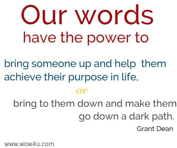 Our words have the power to bring someone up and help
 them achieve their purpose in life, or bring to them down and
 make them go down a dark path. Grant Dean