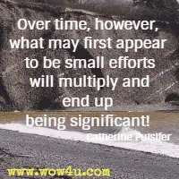 Over time, however, what may first appear to be small efforts will multiply and end up being significant! Catherine Pulsifer