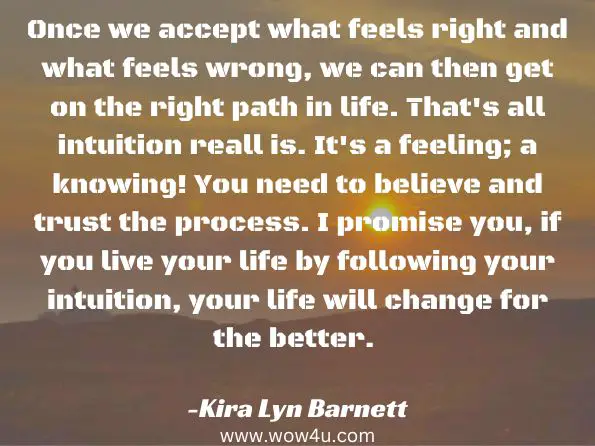 Once we accept what feels right and what feels wrong, we can then get on the right path in life. That's all intuition reall is. It's a feeling; a knowing! You need to believe and trust the process. I promise you, if you live your life by following your intuition, your life will change for the better.  