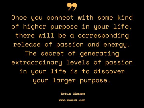 Once you connect with some kind of higher purpose in your life, there will be a corresponding release of passion and energy. The secret of generating extraordinary levels of passion in your life is to discover your larger purpose. By Robin Sharma, Daily Inspiration From The Monk Who Sold His Ferrari