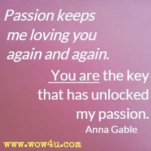 Passion keeps me loving you again and again. You are the key that has unlocked my passion. Anna Gable
