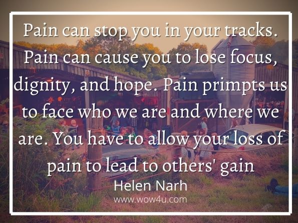 Pain can stop you in your tracks. Pain can cause you to lose focus, dignity, and hope. Pain primpts us to face who we are and where we are. You have to allow your loss of pain to lead to others' gain. Helen Narh, The Success Guide for Teens
