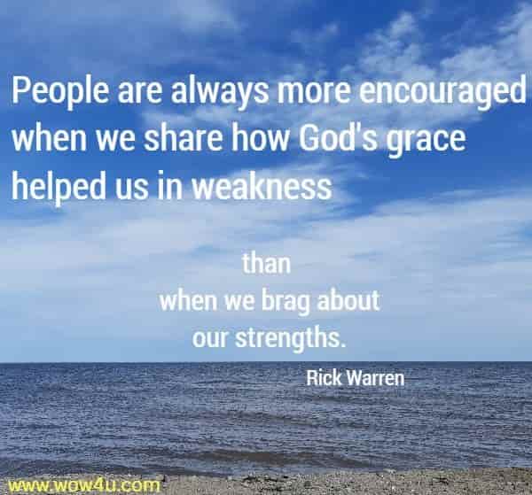 People are always more encouraged when we share how God's 
grace helped us in weakness than when we brag about our strengths.
 Rick Warren