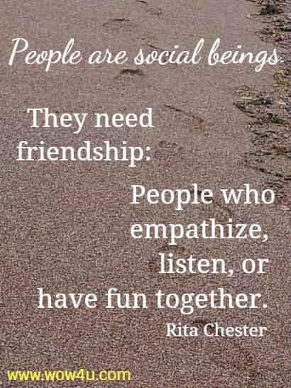 People are social beings. They need friendship: People who empathize, 
listen, or have fun together. Rita Chester