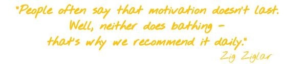 People often say that motivation doesn't last. Well, neither does bathing - that's why we recommend it daily. Zig Ziglar