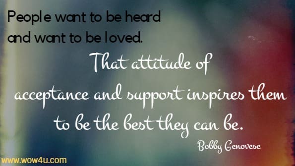 People want to be heard and want to be loved. That attitude of 
acceptance and support inspires them to be the best they can be. Bobby Genovese