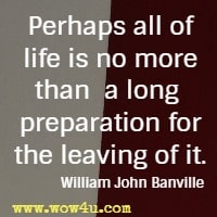 Perhaps all of life is no more than a long preparation for the leaving of it. William John Banville