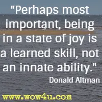 Perhaps most important, being in a state of joy is a learned skill, not an innate ability. Donald Altman