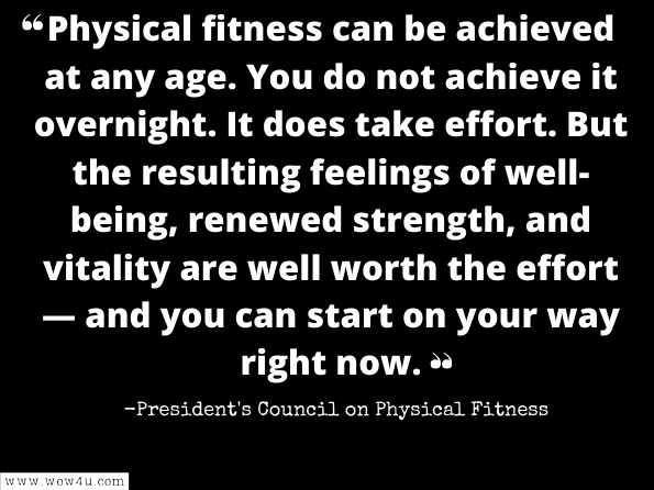 Physical fitness can be achieved at any age. You do not achieve it overnight. It does take effort. But the resulting feelings of well-being, renewed strength, and vitality are well worth the effort — and you can start on your way right now. 