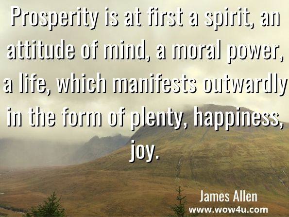Prosperity is at first a spirit, an attitude of mind, a moral power, a life, which manifests outwardly in the form of plenty, happiness, joy. James Allen, Eight Pillars of Prosperity
