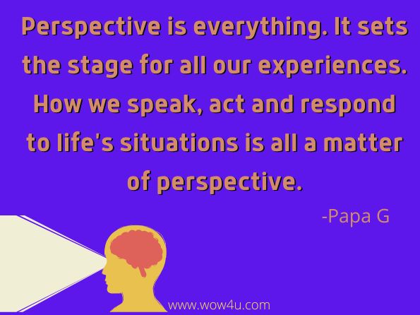Perspective is everything. It sets the stage for all our experiences. How we speak, act and respond to life's situations is all a matter of perspective. Papa G, Brass Tacks 