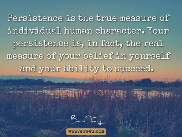 Persistence is the true measure of individual human character. Your persistence is, in fact, the real measure of your belief in yourself and your ability to succeed. Brian Tracy, Goals!: How to Get Everything You Want 