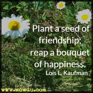 Plant a seed of friendship; reap a bouquet of happiness. Lois L. Kaufman