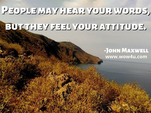 People may hear your words, but they feel your attitude. John Maxwell