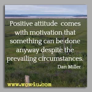 Positive attitude comes with motivation that something can be done anyway despite the prevailing circumstances. Dan Miller