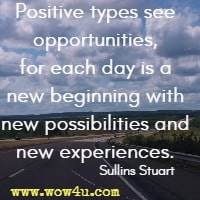 Positive types see opportunities, for each day is a new beginning with new possibilities and new experiences. Sullins Stuart