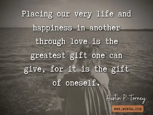 Placing our very life and happiness in another through love is the greatest gift one can give, for it is the gift of oneself. Austin P. Torney, Short Takes