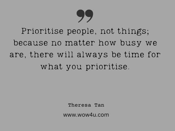  Prioritise people, not things; because no matter how busy we are, there will always be time for what you prioritise. Theresa Tan, Letter to My Daughter: Words of wisdom, advice and lessons 
